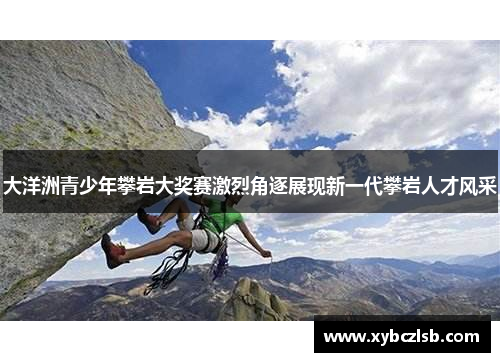 大洋洲青少年攀岩大奖赛激烈角逐展现新一代攀岩人才风采