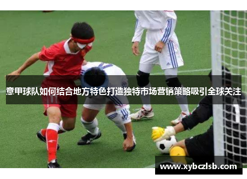 意甲球队如何结合地方特色打造独特市场营销策略吸引全球关注