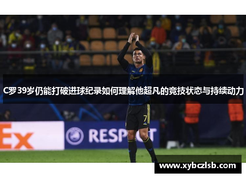C罗39岁仍能打破进球纪录如何理解他超凡的竞技状态与持续动力