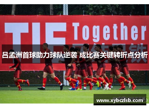 吕孟洲首球助力球队逆袭 成比赛关键转折点分析