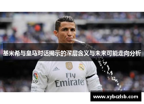 基米希与皇马对话揭示的深层含义与未来可能走向分析