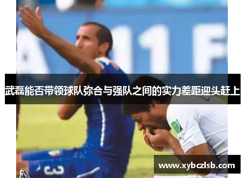 武磊能否带领球队弥合与强队之间的实力差距迎头赶上