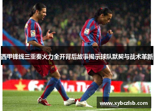 西甲锋线三重奏火力全开背后故事揭示球队默契与战术革新 西甲锋线三重奏火力全开背后故事揭示球队默契与战术革新