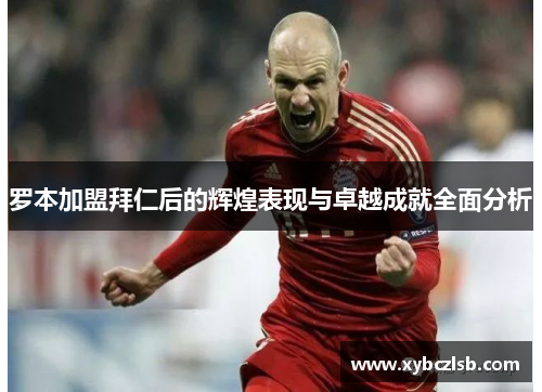 罗本加盟拜仁后的辉煌表现与卓越成就全面分析 罗本加盟拜仁后的辉煌表现与卓越成就全面分析